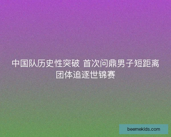 中国队历史性突破 首次问鼎男子短距离团体追逐世锦赛