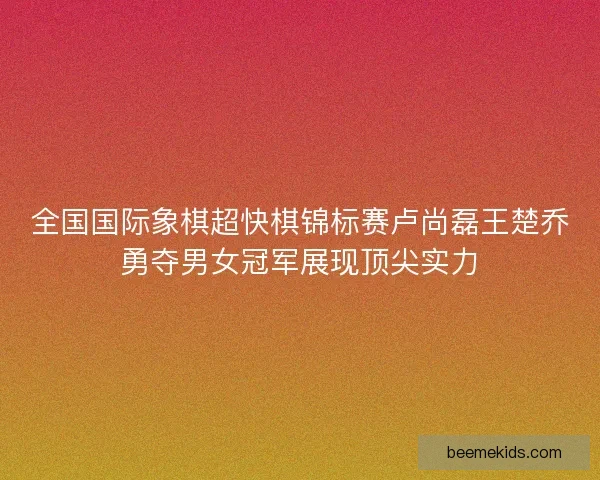 全国国际象棋超快棋锦标赛卢尚磊王楚乔勇夺男女冠军展现顶尖实力