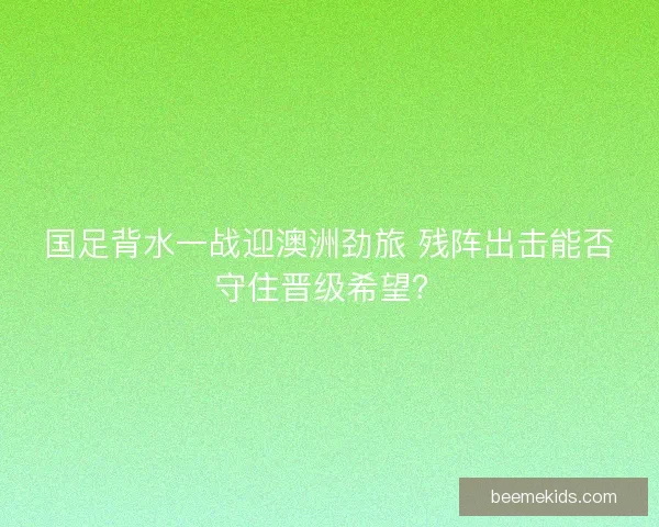 国足背水一战迎澳洲劲旅 残阵出击能否守住晋级希望？