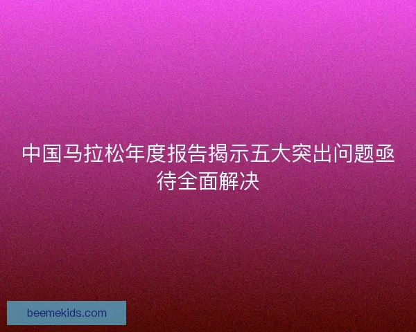 中国马拉松年度报告揭示五大突出问题亟待全面解决