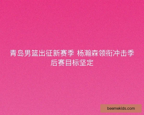 青岛男篮出征新赛季 杨瀚森领衔冲击季后赛目标坚定