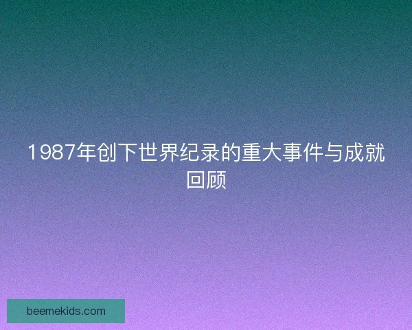1987年创下世界纪录的重大事件与成就回顾