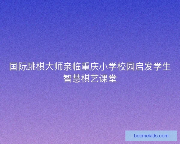 国际跳棋大师亲临重庆小学校园启发学生智慧棋艺课堂