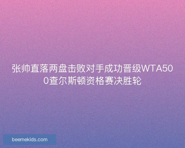 张帅直落两盘击败对手成功晋级WTA500查尔斯顿资格赛决胜轮
