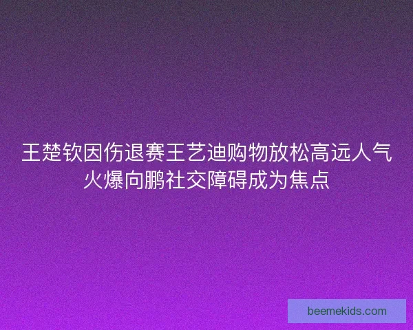 王楚钦因伤退赛王艺迪购物放松高远人气火爆向鹏社交障碍成为焦点