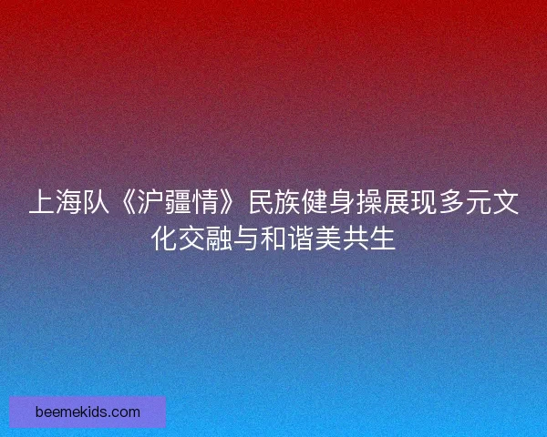 上海队《沪疆情》民族健身操展现多元文化交融与和谐美共生