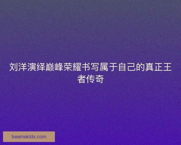 刘洋演绎巅峰荣耀书写属于自己的真正王者传奇